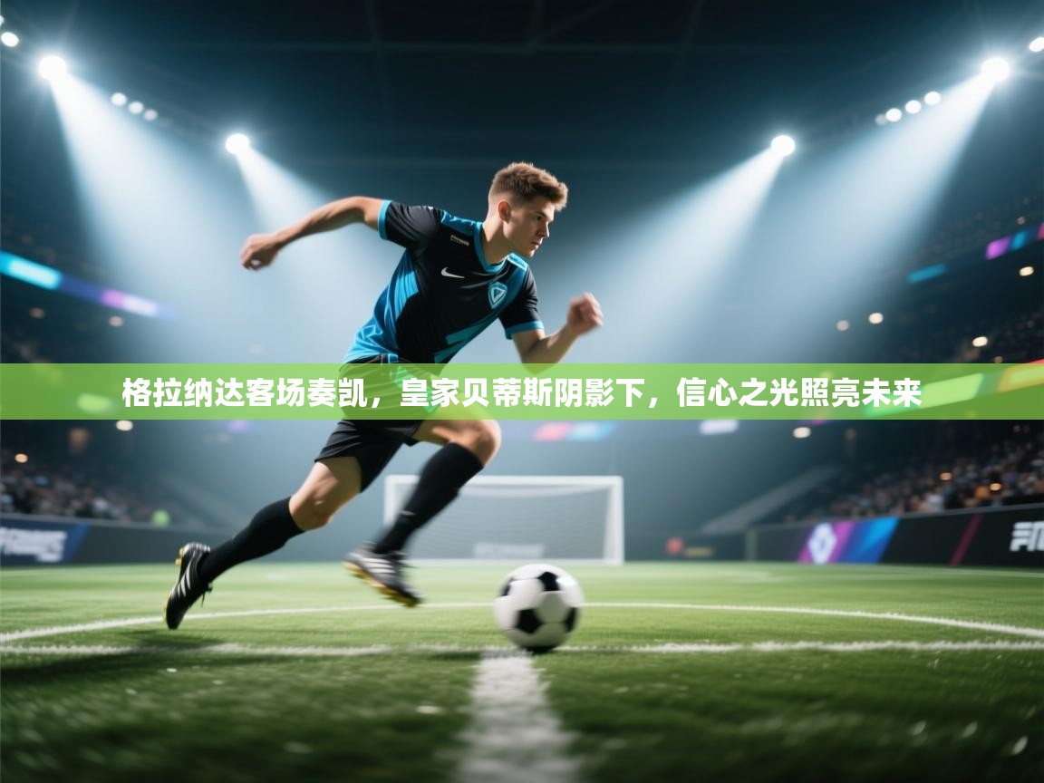 格拉纳达客场奏凯，皇家贝蒂斯阴影下，信心之光照亮未来  第1张