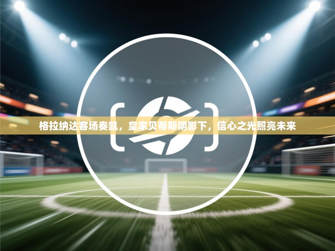 格拉纳达客场奏凯，皇家贝蒂斯阴影下，信心之光照亮未来  第2张