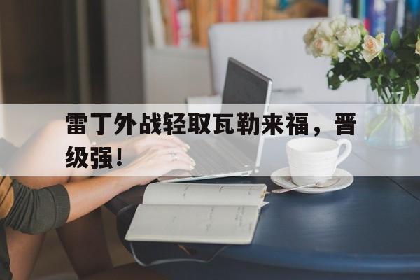 雷丁外战轻取瓦勒来福，晋级强！的简单介绍